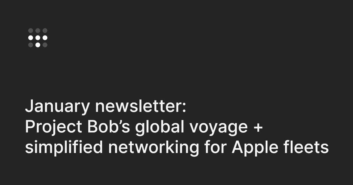January newsletter: Project Bob’s global voyage + simplified networking for Apple fleets
